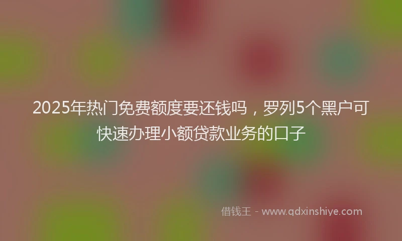 2025年热门免费额度要还钱吗，罗列5个黑户可快速办理小额贷款业务的口子
