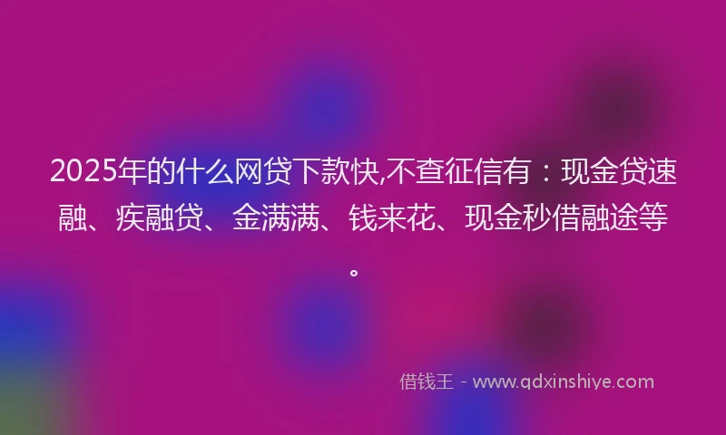 2025年的什么网贷下款快,不查征信有：现金贷速融、疾融贷、金满满、钱来花、现金秒借融途等。