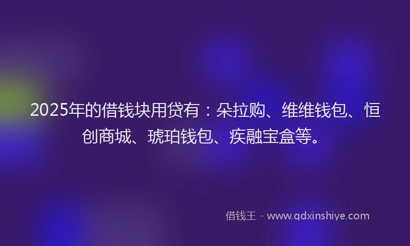 2025年的借钱块用贷有：朵拉购、维维钱包、恒创商城、琥珀钱包、疾融宝盒等。