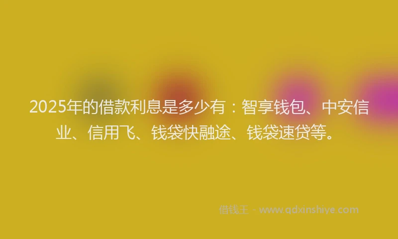 2025年的借款利息是多少有：智享钱包、中安信业、信用飞、钱袋快融途、钱袋速贷等。