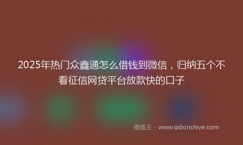 2025年热门众鑫通怎么借钱到微信，归纳五个不看征信网贷平台放款快的口子