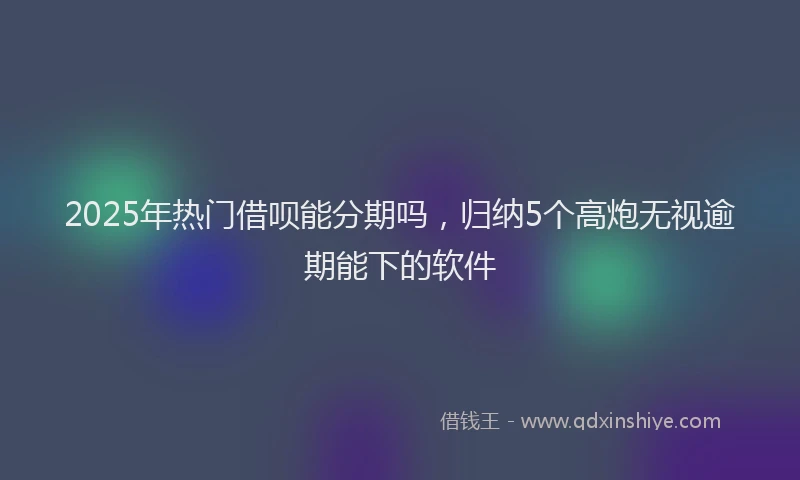 2025年热门借呗能分期吗，归纳5个高炮无视逾期能下的软件