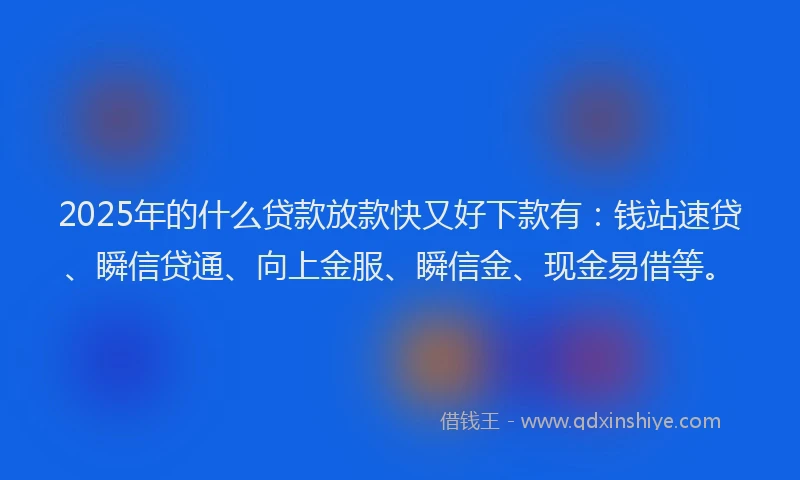 2025年的什么贷款放款快又好下款有：钱站速贷、瞬信贷通、向上金服、瞬信金、现金易借等。