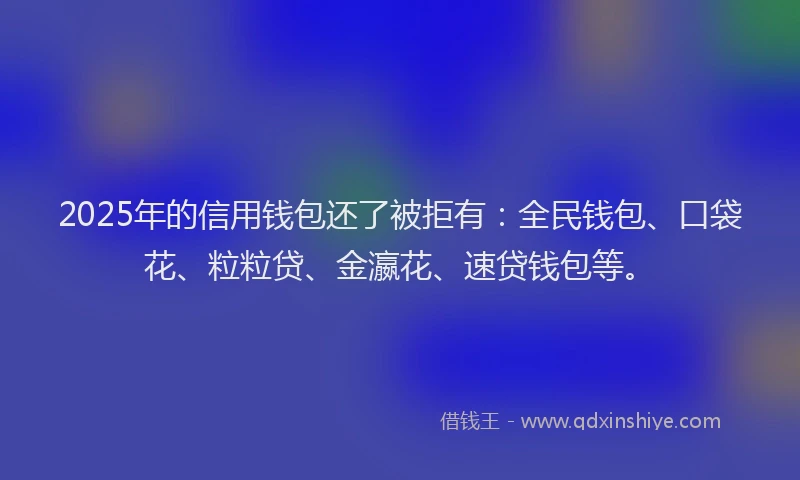 2025年的信用钱包还了被拒有：全民钱包、口袋花、粒粒贷、金瀛花、速贷钱包等。
