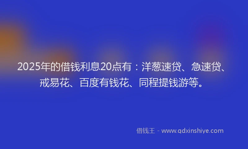 2025年的借钱利息20点有：洋葱速贷、急速贷、戒易花、百度有钱花、同程提钱游等。