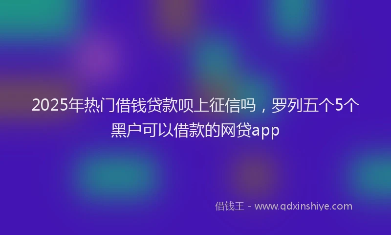 2025年热门借钱贷款呗上征信吗，罗列五个5个黑户可以借款的网贷app