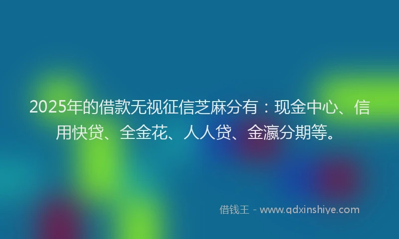 2025年的借款无视征信芝麻分有：现金中心、信用快贷、全金花、人人贷、金瀛分期等。