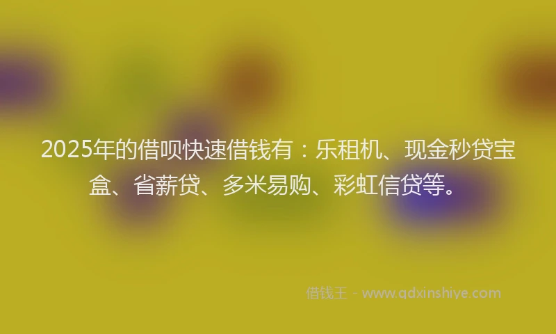 2025年的借呗快速借钱有：乐租机、现金秒贷宝盒、省薪贷、多米易购、彩虹信贷等。