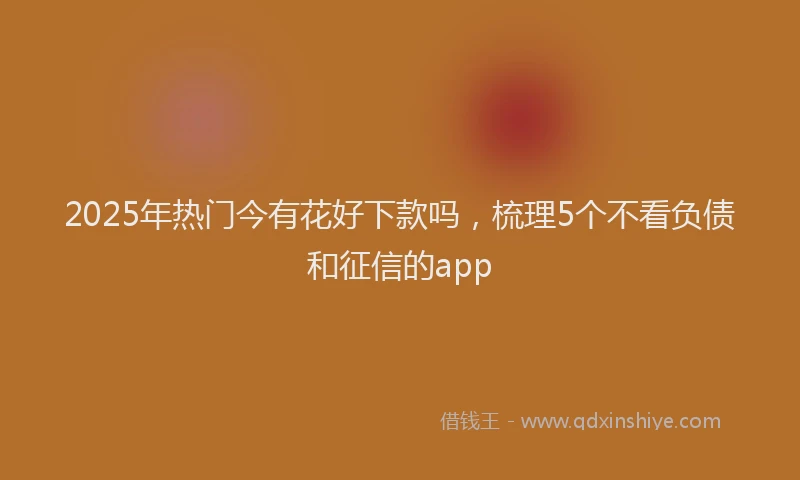 2025年热门今有花好下款吗，梳理5个不看负债和征信的app