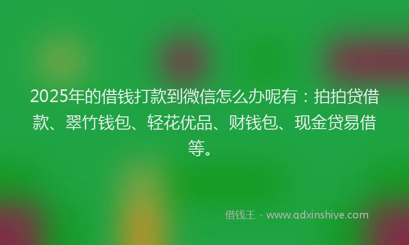 2025年的借钱打款到微信怎么办呢有：拍拍贷借款、翠竹钱包、轻花优品、财钱包、现金贷易借等。