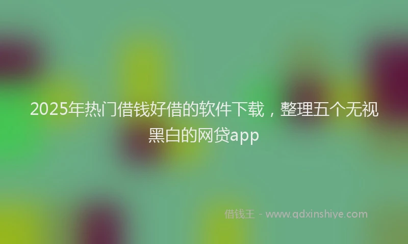 2025年热门借钱好借的软件下载，整理五个无视黑白的网贷app