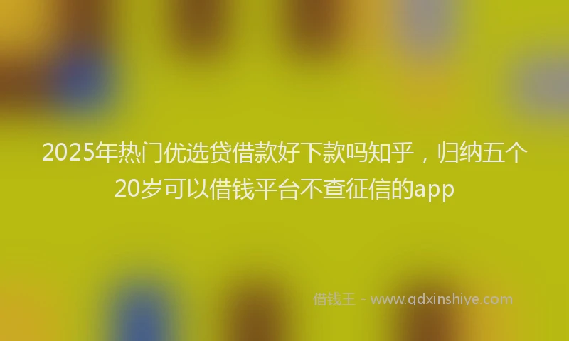 2025年热门优选贷借款好下款吗知乎，归纳五个20岁可以借钱平台不查征信的app