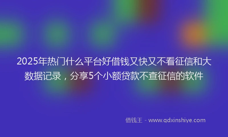 2025年热门什么平台好借钱又快又不看征信和大数据记录，分享5个小额贷款不查征信的软件