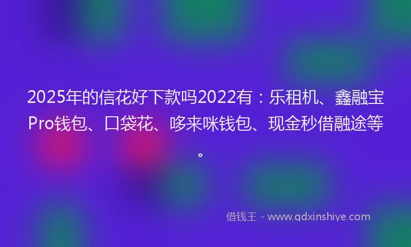 2025年的信花好下款吗2022有:乐租机、鑫融宝Pro钱包、口袋花、哆来咪钱包、现金秒借融途等。
