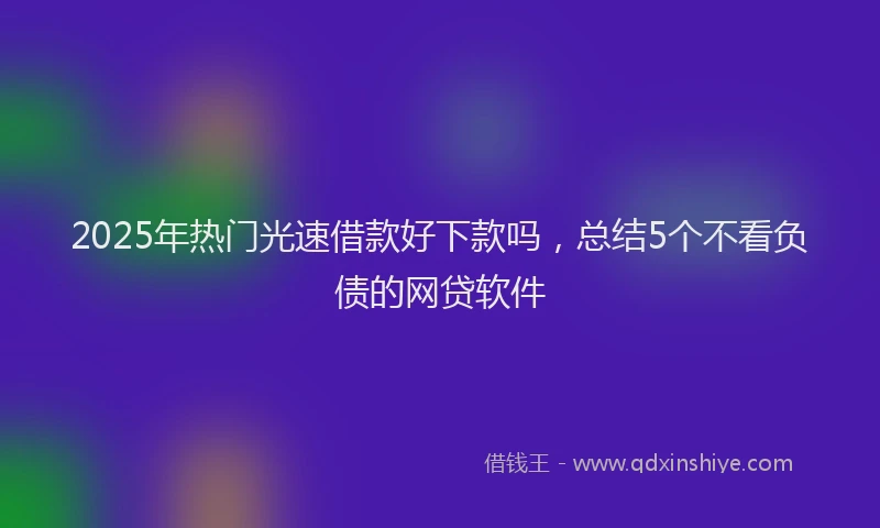 2025年热门光速借款好下款吗，总结5个不看负债的网贷软件