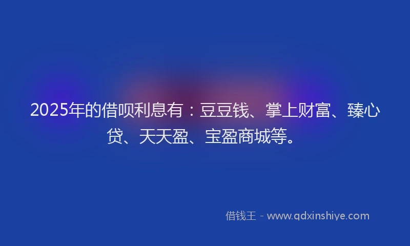 2025年的借呗利息有：豆豆钱、掌上财富、臻心贷、天天盈、宝盈商城等。