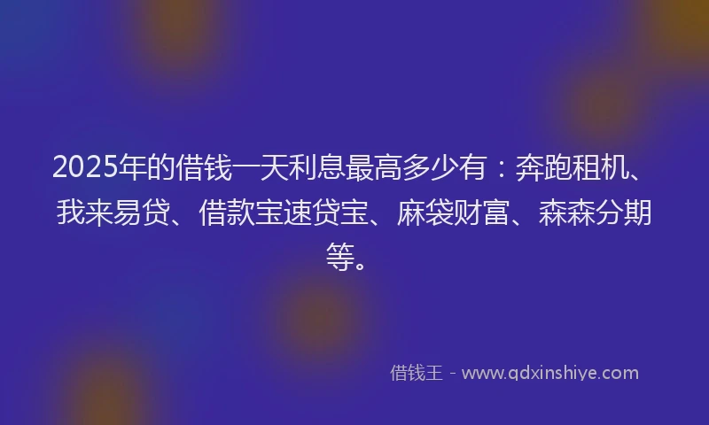 2025年的借钱一天利息最高多少有：奔跑租机、我来易贷、借款宝速贷宝、麻袋财富、森森分期等。