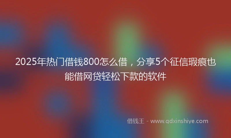 2025年热门借钱800怎么借，分享5个征信瑕疵也能借网贷轻松下款的软件