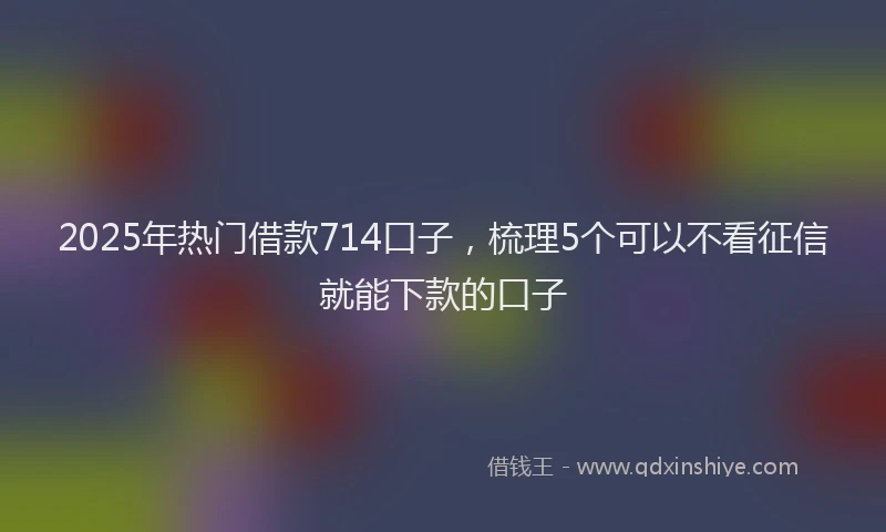 2025年热门借款714口子，梳理5个可以不看征信就能下款的口子