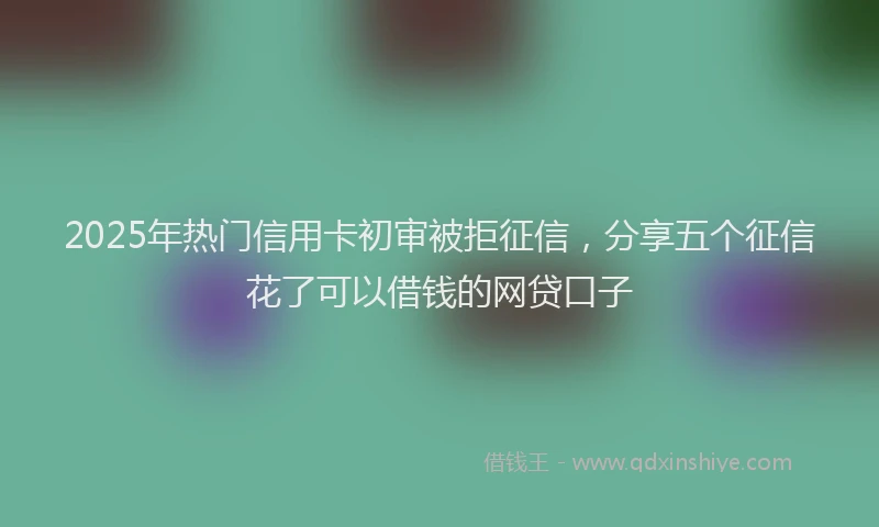 2025年热门信用卡初审被拒征信，分享五个征信花了可以借钱的网贷口子