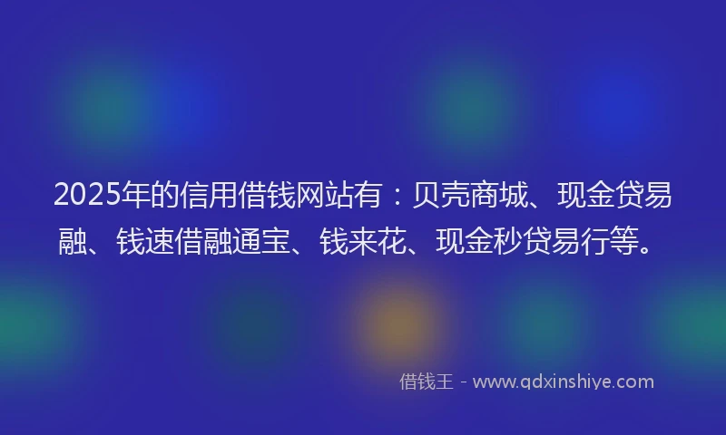 2025年的信用借钱网站有：贝壳商城、现金贷易融、钱速借融通宝、钱来花、现金秒贷易行等。