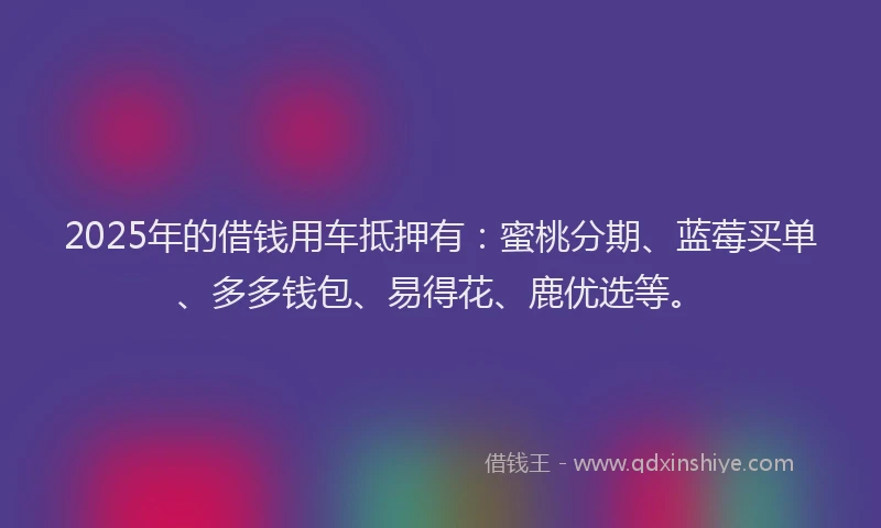2025年的借钱用车抵押有：蜜桃分期、蓝莓买单、多多钱包、易得花、鹿优选等。
