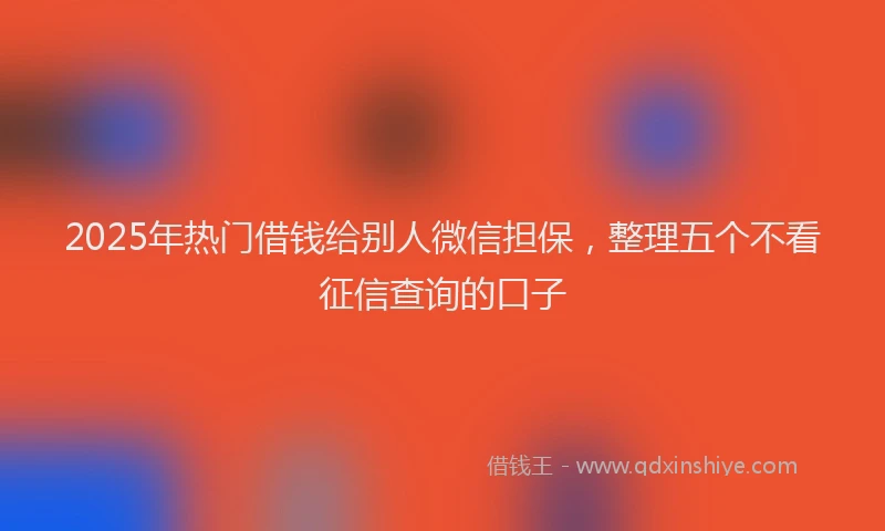 2025年热门借钱给别人微信担保，整理五个不看征信查询的口子