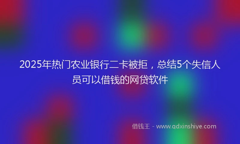 2025年热门农业银行二卡被拒，总结5个失信人员可以借钱的网贷软件