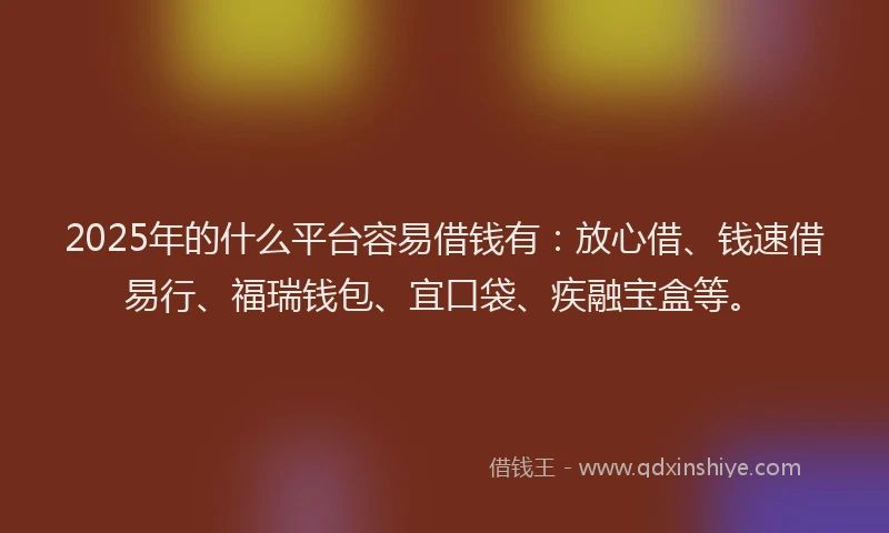 2025年的什么平台容易借钱有：放心借、钱速借易行、福瑞钱包、宜口袋、疾融宝盒等。