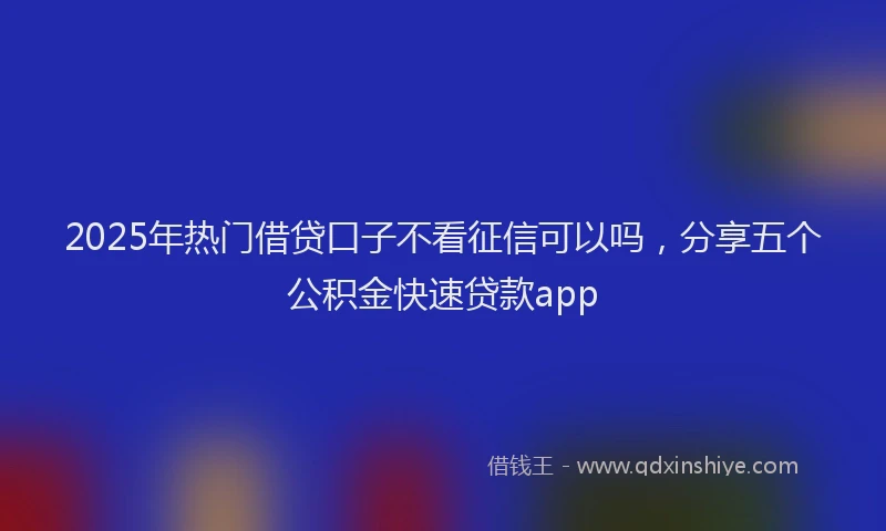 2025年热门借贷口子不看征信可以吗，分享五个公积金快速贷款app