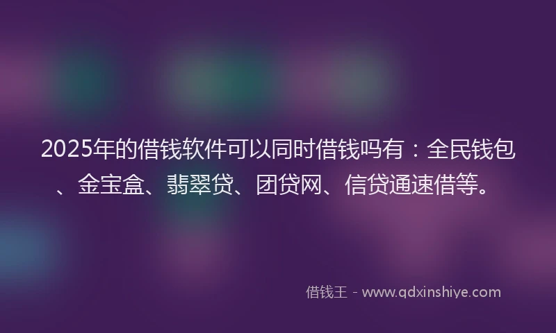 2025年的借钱软件可以同时借钱吗有：全民钱包、金宝盒、翡翠贷、团贷网、信贷通速借等。