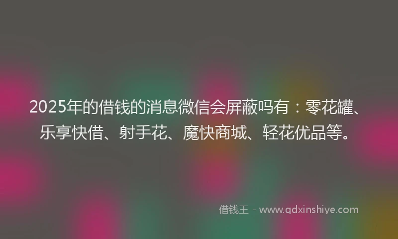 2025年的借钱的消息微信会屏蔽吗有：零花罐、乐享快借、射手花、魔快商城、轻花优品等。