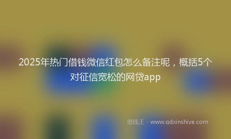2025年热门借钱微信红包怎么备注呢，概括5个对征信宽松的网贷app