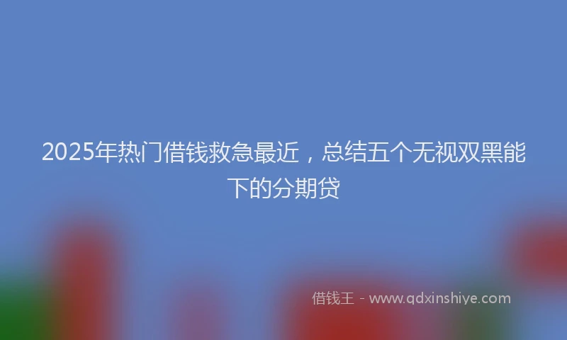 2025年热门借钱救急最近，总结五个无视双黑能下的分期贷