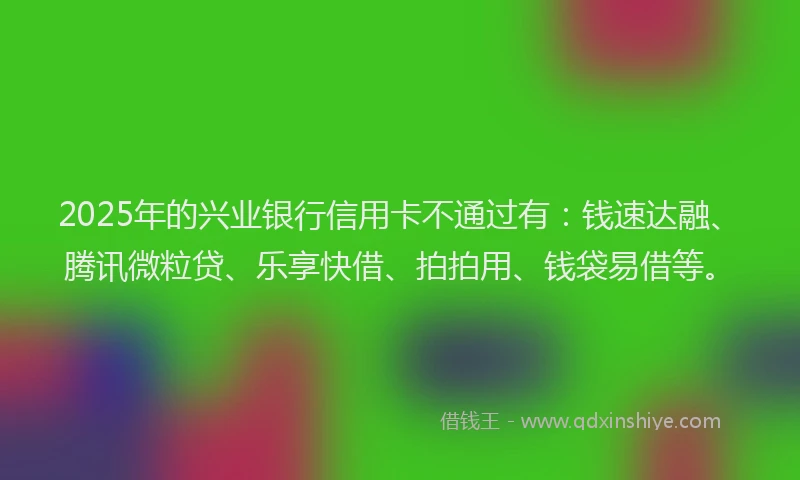 2025年的兴业银行信用卡不通过有：钱速达融、腾讯微粒贷、乐享快借、拍拍用、钱袋易借等。