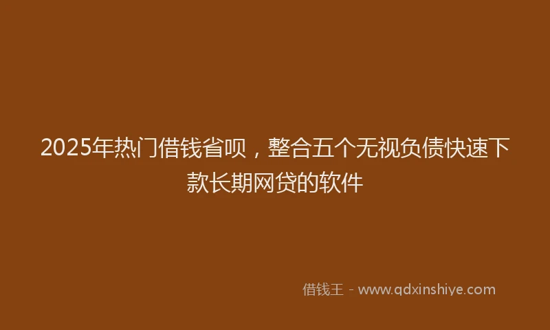 2025年热门借钱省呗，整合五个无视负债快速下款长期网贷的软件