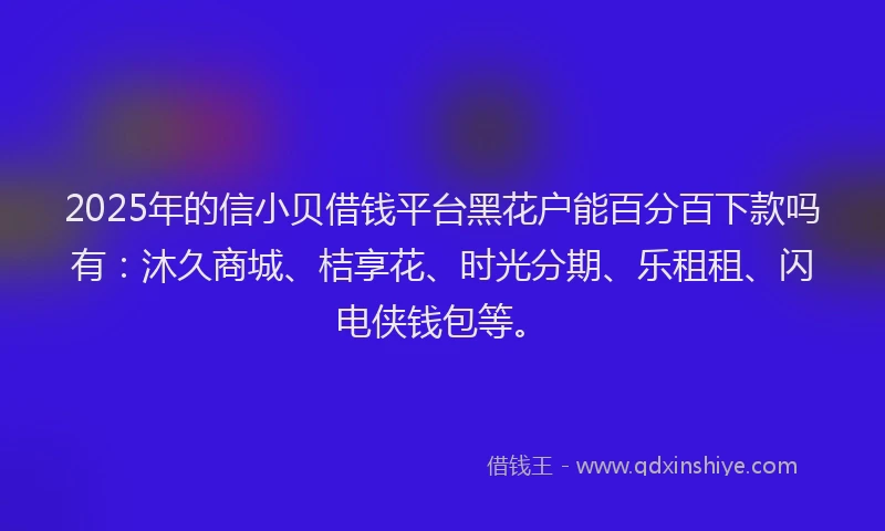 2025年的信小贝借钱平台黑花户能百分百下款吗有：沐久商城、桔享花、时光分期、乐租租、闪电侠钱包等。
