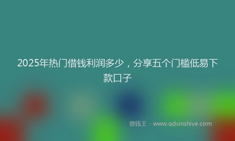 2025年热门借钱利润多少，分享五个门槛低易下款口子
