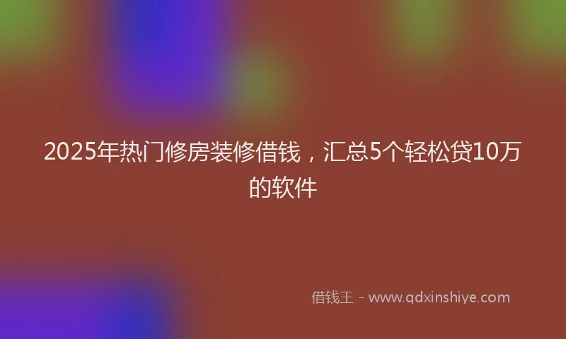2025年热门修房装修借钱，汇总5个轻松贷10万的软件
