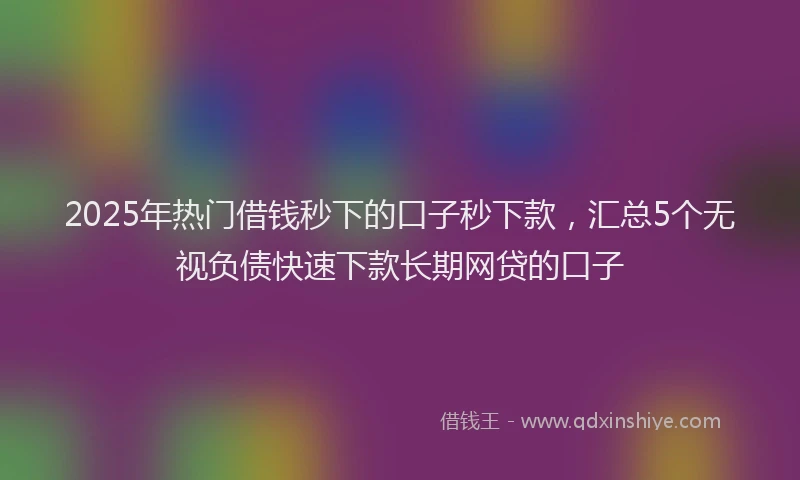 2025年热门借钱秒下的口子秒下款，汇总5个无视负债快速下款长期网贷的口子