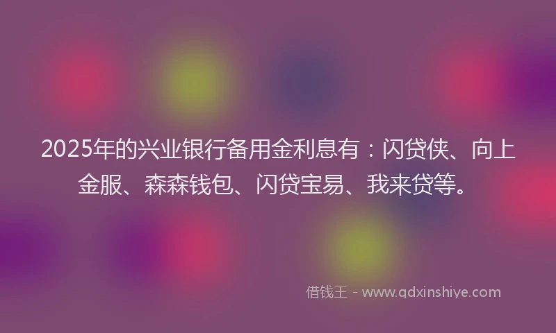 2025年的兴业银行备用金利息有：闪贷侠、向上金服、森森钱包、闪贷宝易、我来贷等。