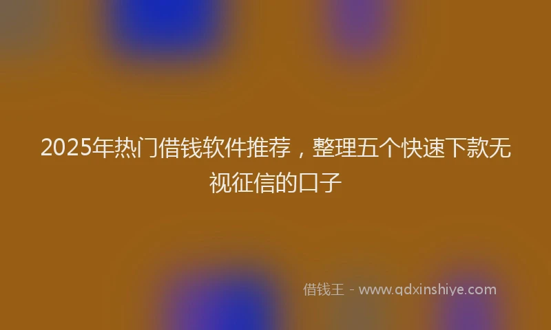 2025年热门借钱软件推荐，整理五个快速下款无视征信的口子
