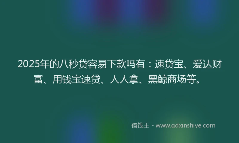 2025年的八秒贷容易下款吗有：速贷宝、爱达财富、用钱宝速贷、人人拿、黑鲸商场等。