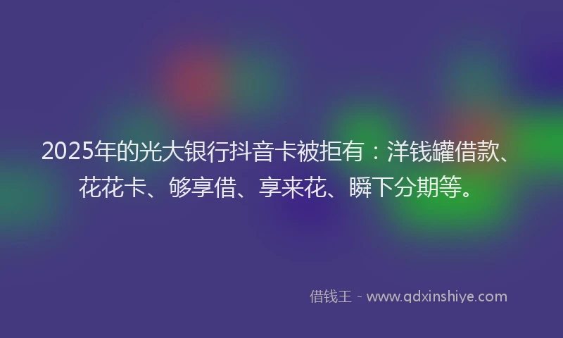 2025年的光大银行抖音卡被拒有：洋钱罐借款、花花卡、够享借、享来花、瞬下分期等。