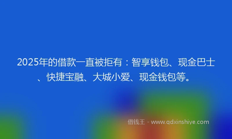 2025年的借款一直被拒有：智享钱包、现金巴士、快捷宝融、大城小爱、现金钱包等。
