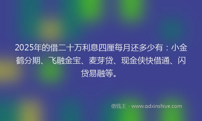 2025年的借二十万利息四厘每月还多少有：小金鹤分期、飞融金宝、麦芽贷、现金侠快借通、闪贷易融等。