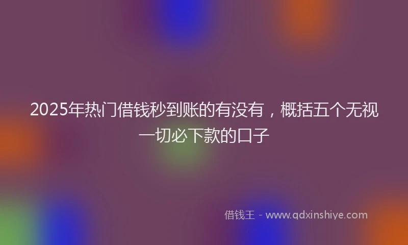 2025年热门借钱秒到账的有没有，概括五个无视一切必下款的口子