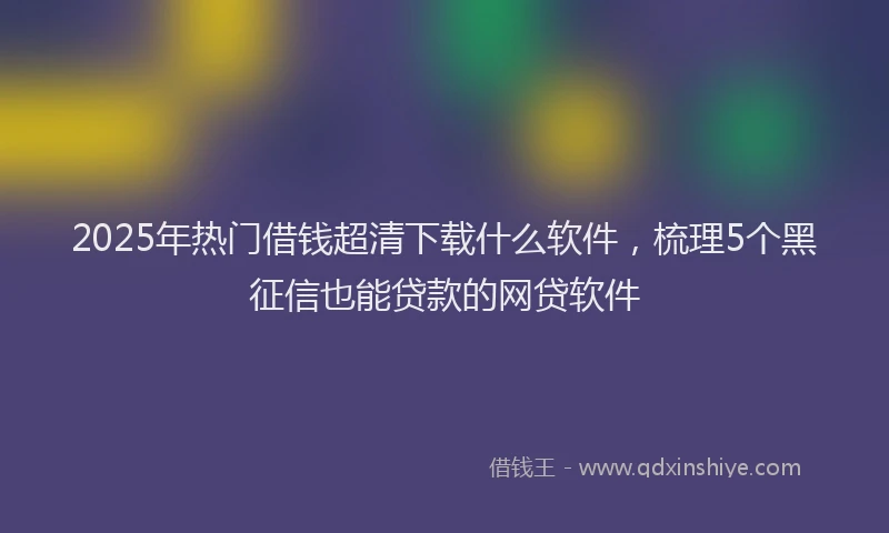 2025年热门借钱超清下载什么软件，梳理5个黑征信也能贷款的网贷软件
