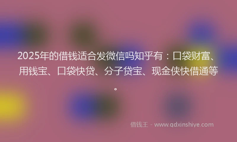 2025年的借钱适合发微信吗知乎有：口袋财富、用钱宝、口袋快贷、分子贷宝、现金侠快借通等。