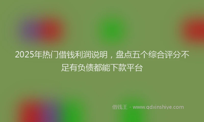 2025年热门借钱利润说明，盘点五个综合评分不足有负债都能下款平台